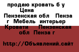 продаю кровать б/у › Цена ­ 15 000 - Пензенская обл., Пенза г. Мебель, интерьер » Кровати   . Пензенская обл.,Пенза г.